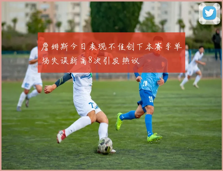 詹姆斯今日表现不佳创下本赛季单场失误新高8次引发热议