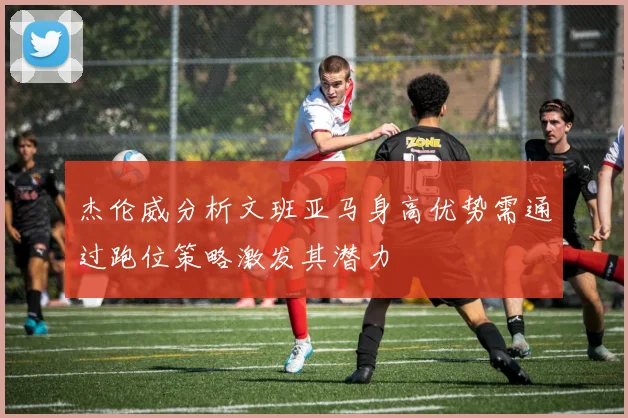 杰伦威分析文班亚马身高优势需通过跑位策略激发其潜力