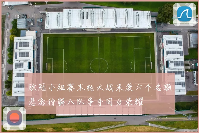 欧冠小组赛末轮大战来袭六个名额悬念待解八队争夺同分荣耀