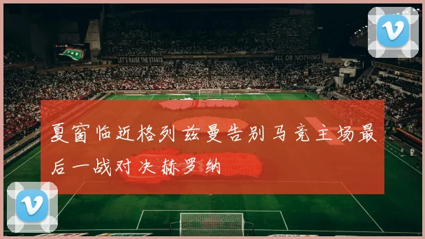 夏窗临近格列兹曼告别马竞主场最后一战对决赫罗纳