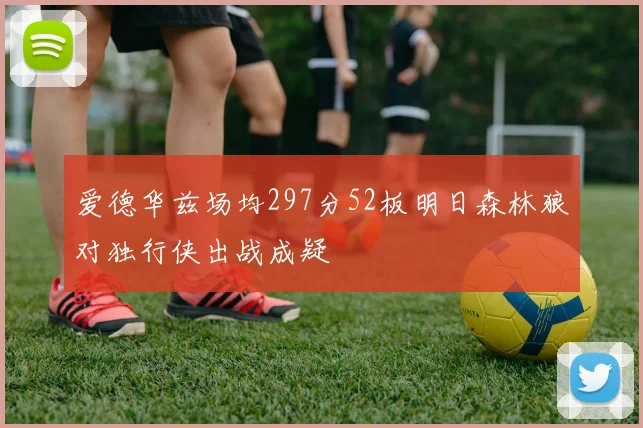 爱德华兹场均297分52板明日森林狼对独行侠出战成疑