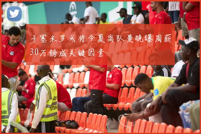 卡塞米罗或将今夏离队曼晚曝周薪30万镑成关键因素