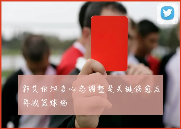 郭艾伦坦言心态调整是关键伤愈后再战篮球场