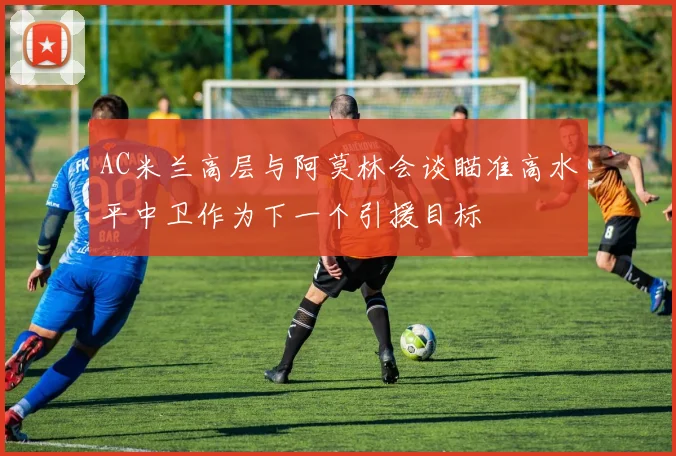 AC米兰高层与阿莫林会谈瞄准高水平中卫作为下一个引援目标