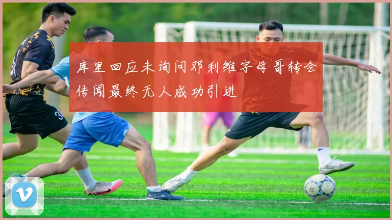 库里回应未询问邓利维字母哥转会传闻最终无人成功引进