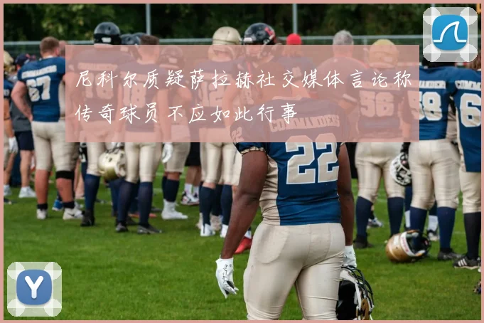 尼科尔质疑萨拉赫社交媒体言论称传奇球员不应如此行事