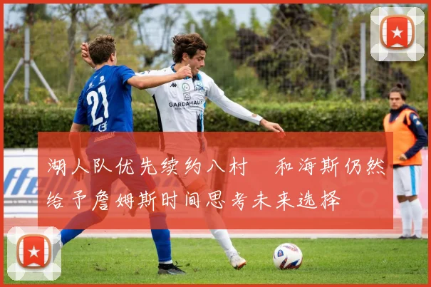 湖人队优先续约八村塁和海斯仍然给予詹姆斯时间思考未来选择