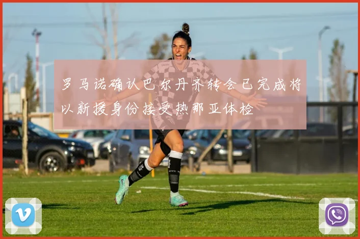 罗马诺确认巴尔丹齐转会已完成将以新援身份接受热那亚体检