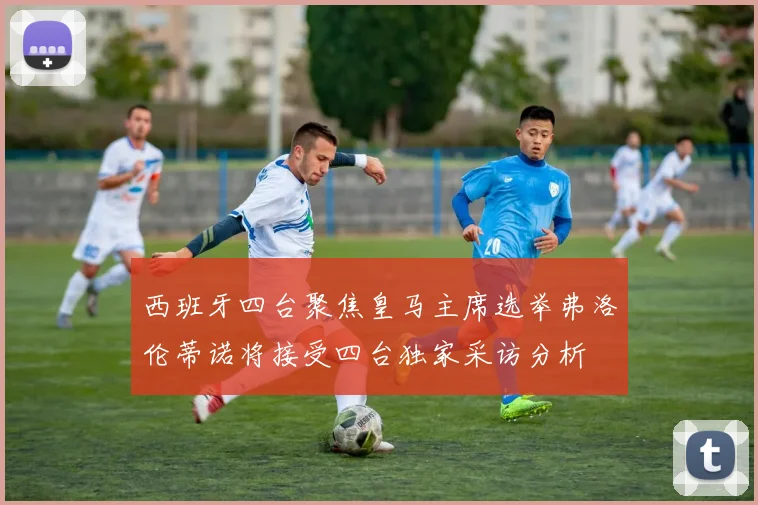 西班牙四台聚焦皇马主席选举弗洛伦蒂诺将接受四台独家采访分析