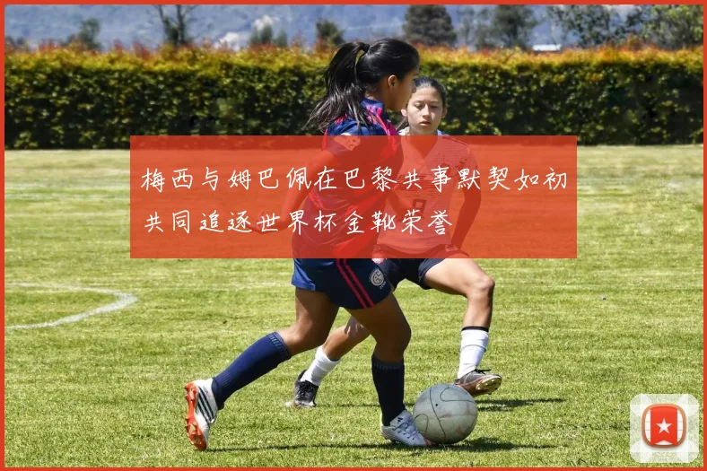 梅西与姆巴佩在巴黎共事默契如初共同追逐世界杯金靴荣誉