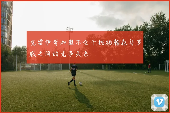 克雷伊奇加盟不会干扰杨瀚森与罗威之间的竞争关系