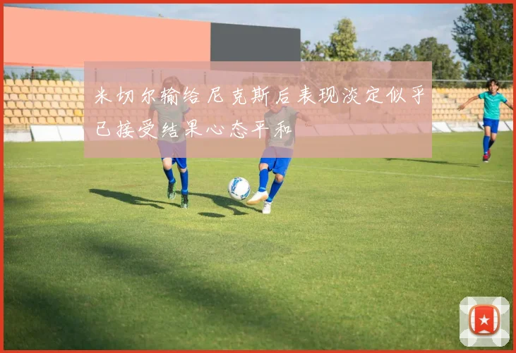 米切尔输给尼克斯后表现淡定似乎已接受结果心态平和