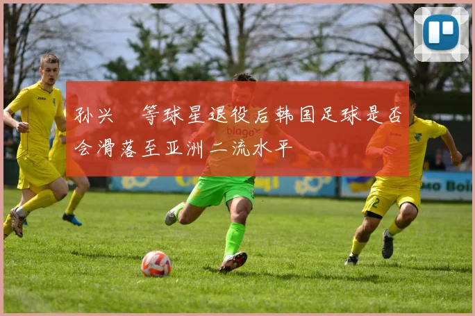 孙兴慜等球星退役后韩国足球是否会滑落至亚洲二流水平