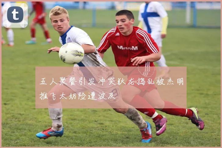 五人聚餐引发冲突狄龙捣乱被杰明推飞太奶险遭波及