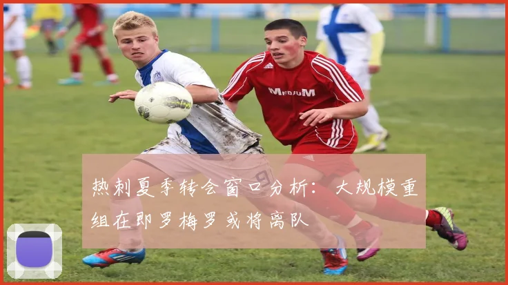 热刺夏季转会窗口分析：大规模重组在即罗梅罗或将离队