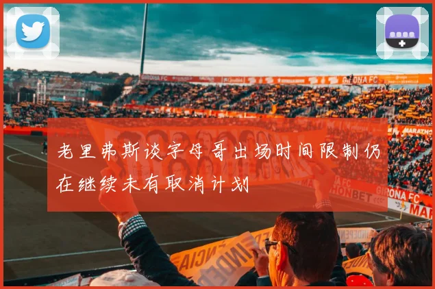 老里弗斯谈字母哥出场时间限制仍在继续未有取消计划
