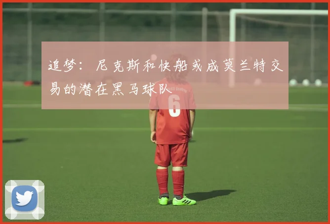 追梦：尼克斯和快船或成莫兰特交易的潜在黑马球队